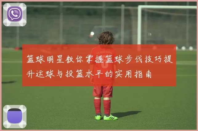 篮球明星教你掌握篮球步伐技巧提升运球与投篮水平的实用指南