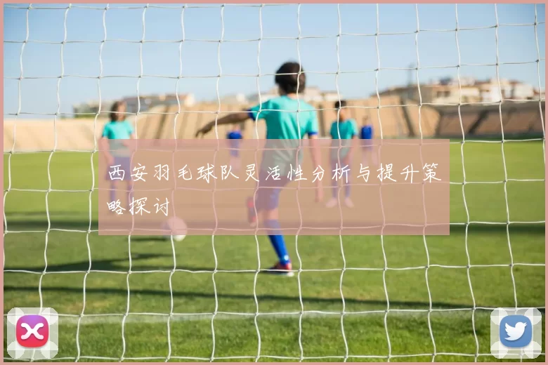 西安羽毛球队灵活性分析与提升策略探讨