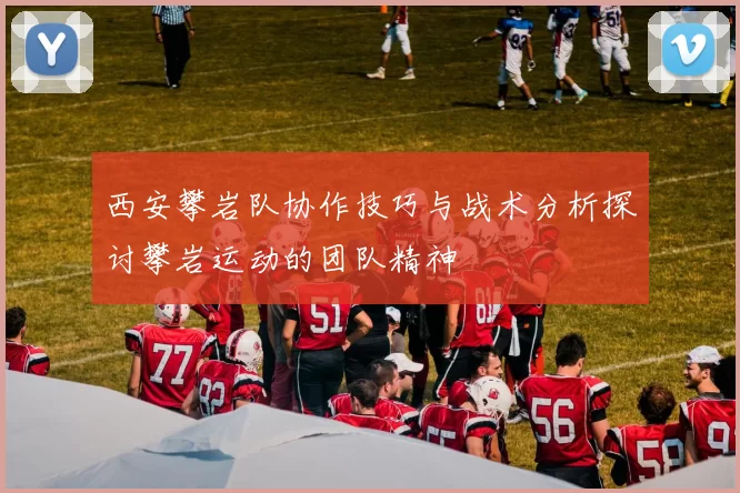 西安攀岩队协作技巧与战术分析探讨攀岩运动的团队精神