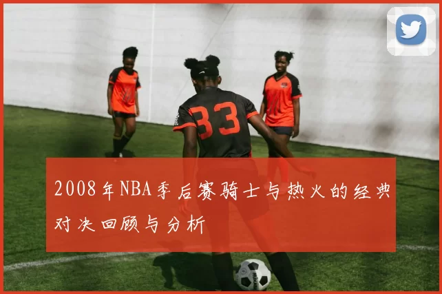2008年NBA季后赛骑士与热火的经典对决回顾与分析