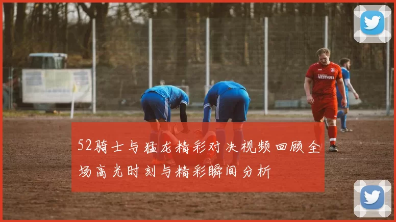 52骑士与猛龙精彩对决视频回顾全场高光时刻与精彩瞬间分析