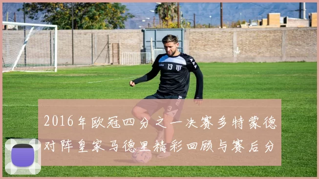 2016年欧冠四分之一决赛多特蒙德对阵皇家马德里精彩回顾与赛后分析