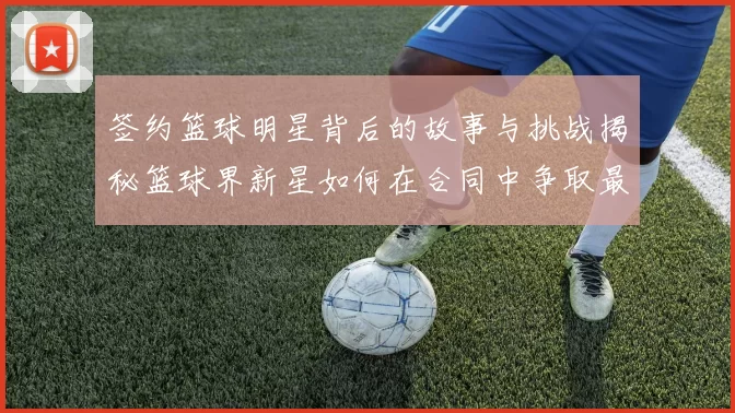 签约篮球明星背后的故事与挑战揭秘篮球界新星如何在合同中争取最大利益