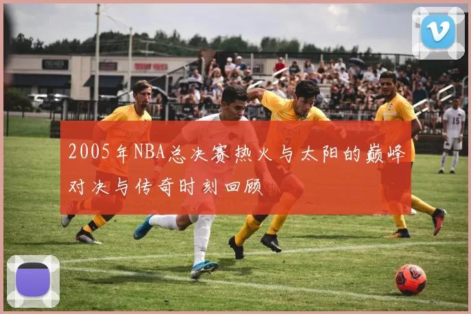 2005年NBA总决赛热火与太阳的巅峰对决与传奇时刻回顾
