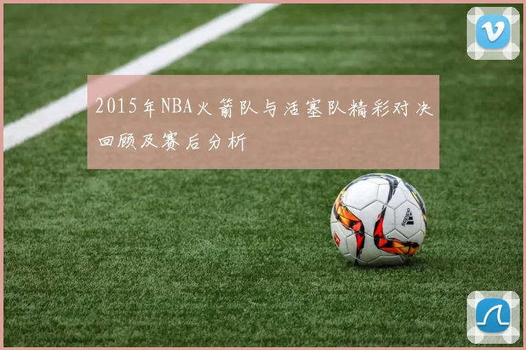 2015年NBA火箭队与活塞队精彩对决回顾及赛后分析